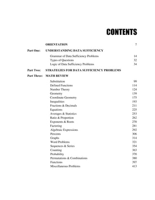 CONTENTS
            ORIENTATION                                     7

Part One:   UNDERSTANDING DATA SUFFICIENCY
              Grammar of Data Sufficiency Problems          14
              Types of Questions                            32
              Logic of Data Sufficiency Problems            34
Part Two:   STRATEGIES FOR DATA SUFFICIENCY PROBLEMS
Part Three: MATH REVIEW
              Substitution                                  99
              Defined Functions                            114
              Number Theory                                124
              Geometry                                     139
              Coordinate Geometry                          175
              Inequalities                                 193
              Fractions & Decimals                         211
              Equations                                    225
              Averages & Statistics                        253
              Ratio & Proportion                           262
              Exponents & Roots                            270
              Factoring                                    281
              Algebraic Expressions                        292
              Percents                                     306
              Graphs                                       314
              Word Problems                                321
              Sequences & Series                           354
              Counting                                     363
              Probability                                  370
              Permutations & Combinations                  380
              Functions                                    397
              Miscellaneous Problems                       413
 