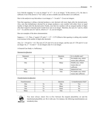 Strategies   59


Let’s find the mapping “n is not an integer” to “n 3 + 3n is an integer.” If the answer is N o, the data is
sufficient. Even if the answer is “Yes” alone, we have a double case and the data is not sufficient.

Here is the analysis to say that unless n is an integer, n3 + 3n and n2 + 2n are not integers:

Note that squaring or cubing a decimal produces a new decimal with more digits after the decimal point.
Also, note that multiplying a decimal by an integer produces a new number with either fewer or equal
number of digits after the decimal point. Finally, note that two numbers with an unequal number of digits
after their respective decimal points would never sum to an integer. Therefore, the sum of n3 and 3n, which
is n3 + 3n, and the sum of n2 and 2n, which is n2 + 2n, are not integers.

Here are examples of the above demonstration:

Suppose n = 1.5. Then, n2 equals 2.25 and n3 = 1.53 = 3.375 (Observe that squaring or cubing only resulted
in an increase in the number of digits after decimal).

Also, 2n = 3.0 and 3n = 4.5. The sum of 2.25 and 3.0 is not an integer, and the sum of 1.728 and 4.5 is not
an integer. So, n3 + 3n and n2 + 2n are integers only if n is an integer.

A General Case Study vs. Sufficiency:

Statement-to-Question

        Statement                                                  Question             Is it a double case?
           One                           To                          One                No double case, which
                                                                                        means data sufficient.
           One                           To                          Many               Double case, which
                                                                                        means data not
                                                                                        sufficient.
          One                            To                          None               Impractical case.
          Many                           To                          One                No double case, which
                                                                                        means data sufficient.

Transformation-to-Question

     Transformation                                                Question              Is transformation Safe?
          One                            To                          One                           Yes
          One                            To                         Many                            No
          One                            To                         None                            No
         Many                            To                          One                            No


                 You must always check One-to-One between the original plausibility set and the
                 transformed plausibility set. Do it with care. For instance, the following transformations are
                 mistakenly done.
 
