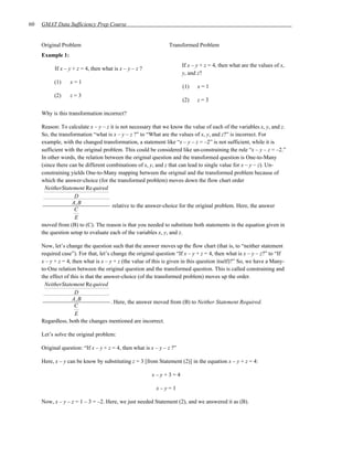 60   GMAT Data Sufficiency Prep Course


     Original Problem                                           Transformed Problem
     Example 1:
                                                                       If x – y + z = 4, then what are the values of x,
           If x – y + z = 4, then what is x – y – z ?
                                                                       y, and z?
           (1)    x=1
                                                                       (1)    x=1
           (2)    z=3
                                                                       (2)    z=3

     Why is this transformation incorrect?

     Reason: To calculate x – y – z it is not necessary that we know the value of each of the variables x, y, and z.
     So, the transformation “what is x – y – z ?” to “What are the values of x, y, and z?” is incorrect. For
     example, with the changed transformation, a statement like “x – y – z = –2” is not sufficient, while it is
     sufficient with the original problem. This could be considered like un-constraining the rule “x – y – z = –2.”
     In other words, the relation between the original question and the transformed question is One-to-Many
     (since there can be different combinations of x, y, and z that can lead to single value for x – y – z). Un-
     constraining yields One-to-Many mapping between the original and the transformed problem because of
     which the answer-choice (for the transformed problem) moves down the flow chart order
      NeitherStatement Re quired
                    D
                   A, B
                                     relative to the answer-choice for the original problem. Here, the answer
                    C
                    E
     moved from (B) to (C). The reason is that you needed to substitute both statements in the equation given in
     the question setup to evaluate each of the variables x, y, and z.

     Now, let’s change the question such that the answer moves up the flow chart (that is, to “neither statement
     required case”). For that, let’s change the original question “If x – y + z = 4, then what is x – y – z?” to “If
     x – y + z = 4, then what is x – y + z (the value of this is given in this question itself)?” So, we have a Many-
     to-One relation between the original question and the transformed question. This is called constraining and
     the effect of this is that the answer-choice (of the transformed problem) moves up the order.
      NeitherStatement Re quired
                     D
                    A, B
                                       . Here, the answer moved from (B) to Neither Statement Required.
                     C
                     E
     Regardless, both the changes mentioned are incorrect.

     Let’s solve the original problem:

     Original question: “If x – y + z = 4, then what is x – y – z ?”

     Here, x – y can be know by substituting z = 3 [from Statement (2)] in the equation x – y + z = 4:

                                                        x–y+3=4

                                                          x–y=1

     Now, x – y – z = 1 – 3 = –2. Here, we just needed Statement (2), and we answered it as (B).
 
