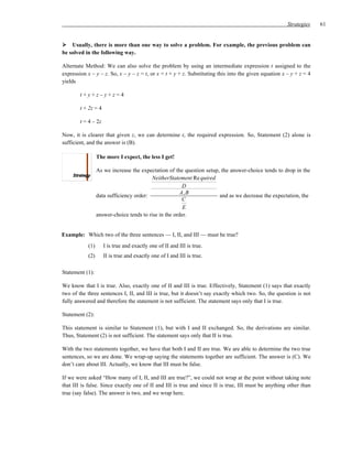 Strategies    61


    Usually, there is more than one way to solve a problem. For example, the previous problem can
be solved in the following way.

Alternate Method: We can also solve the problem by using an intermediate expression t assigned to the
expression x – y – z. So, x – y – z = t, or x = t + y + z. Substituting this into the given equation x – y + z = 4
yields

        t+y+z–y+z=4

        t + 2z = 4

        t = 4 – 2z

Now, it is clearer that given z, we can determine t, the required expression. So, Statement (2) alone is
sufficient, and the answer is (B).

                  The more I expect, the less I get!

                  As we increase the expectation of the question setup, the answer-choice tends to drop in the
                                           NeitherStatement Re quired
                                                         D
                                                        A, B
                  data sufficiency order:                              and as we decrease the expectation, the
                                                         C
                                                         E
                  answer-choice tends to rise in the order.


Example: Which two of the three sentences — I, II, and III — must be true?
            (1)      I is true and exactly one of II and III is true.
            (2)      II is true and exactly one of I and III is true.

Statement (1):

We know that I is true. Also, exactly one of II and III is true. Effectively, Statement (1) says that exactly
two of the three sentences I, II, and III is true, but it doesn’t say exactly which two. So, the question is not
fully answered and therefore the statement is not sufficient. The statement says only that I is true.

Statement (2):

This statement is similar to Statement (1), but with I and II exchanged. So, the derivations are similar.
Thus, Statement (2) is not sufficient. The statement says only that II is true.

With the two statements together, we have that both I and II are true. We are able to determine the two true
sentences, so we are done. We wrap-up saying the statements together are sufficient. The answer is (C). We
don’t care about III. Actually, we know that III must be false.

If we were asked “How many of I, II, and III are true?”, we could not wrap at the point without taking note
that III is false. Since exactly one of II and III is true and since II is true, III must be anything other than
true (say false). The answer is two, and we wrap here.
 