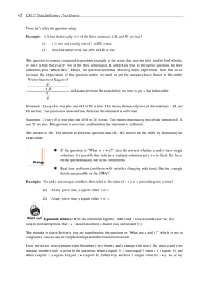 62   GMAT Data Sufficiency Prep Course


     Now, let’s relax the question setup:

     Example: Is it true that exactly two of the three sentences I, II, and III are true?
                (1)     I is true and exactly one of I and II is true.
                (2)     II is true and exactly one of II and III is true.

     The question is relaxed compared to previous example in the sense that here we only need to find whether
     or not it is true that exactly two of the three sentences I, II, and III are true. In the earlier question, we were
     asked this plus “which two.” Hence, the question setup has relatively lower expectation. Note that as we
     increase the expectation of the question setup, we tend to get the answer-choice lower in the order:
      NeitherStatement Re quired
                     D
                    A, B
                                      and as we decrease the expectation, we tend to get a rise in the order.
                     C
                     E

     Statement (1) says I is true plus one of I or III is true. This means that exactly two of the sentences I, II, and
     III are true. The question is answered and therefore the statement is sufficient.

     Statement (2) says II is true plus one of II or III is true. This means that exactly two of the sentences I, II,
     and III are true. The question is answered and therefore the statement is sufficient.

     The answer is (D). The answer to previous question was (B). We moved up the order by decreasing the
     expectation.


                              If the question is “What is x + y?”, then do not test whether x and y have single
                              solutions. It’s possible that both have multiple solutions yet x + y is fixed. So, focus
                              on the question asked, not on its components.

                              Real time problems (problems with variables changing with time), like the example
                              below, are possible on the GMAT.

     Example: If x and y are unequal numbers, then what is the value of x + y at a particular point in time?

                 (1)   At any given time, x equals either 3 or 5.

                 (2)   At any given time, y equals either 3 or 5.




                 A possible mistake: With the statements together, both x and y have a double case. So, it is
     easy to mistakenly think that x + y would also have a double case and answer (E).

     The mistake is that effectively you are transforming the question to “What are x and y?” which is not in
     congruence (one-to-one or complementary) with the transformation rule.

     Here, we do not have a unique value for either x or y (both x and y change with time). But since x and y are
     unequal numbers (this is given in the question), when x equals 3, y must equal 5 (then x + y equals 8); and
     when y equals 3, x equals 5 (again x + y equals 8). Either way, we have a unique value for x + y. So, at any
 