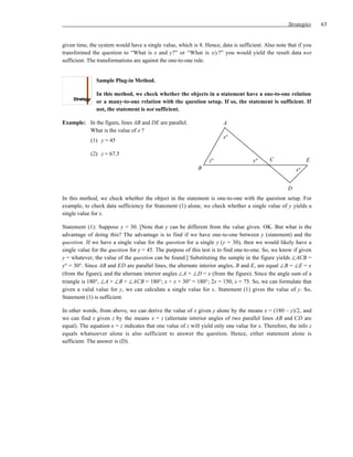 Strategies    63


given time, the system would have a single value, which is 8. Hence, data is sufficient. Also note that if you
transformed the question to “What is x and y?” or “What is x/y?” you would yield the result data not
sufficient. The transformations are against the one-to-one rule.


               Sample Plug-in Method.

               In this method, we check whether the objects in a statement have a one-to-one relation
               or a many-to-one relation with the question setup. If so, the statement is sufficient. If
               not, the statement is not sufficient.

Example: In the figure, lines AB and DE are parallel.                  A
         What is the value of x ?
                                                                       x°
            (1) y = 45

            (2) z = 67.5
                                                                 z°                 y°      C                E
                                                            B                                           x°


                                                                                                    D
In this method, we check whether the object in the statement is one-to-one with the question setup. For
example, to check data sufficiency for Statement (1) alone, we check whether a single value of y yields a
single value for x.

Statement (1): Suppose y = 30. [Note that y can be different from the value given. OK. But what is the
advantage of doing this? The advantage is to find if we have one-to-one between y (statement) and the
question. If we have a single value for the question for a single y (y = 30), then we would likely have a
single value for the question for y = 45. The purpose of this test is to find one-to-one. So, we know if given
y = whatever, the value of the question can be found.] Substituting the sample in the figure yields ∠ACB =
y° = 30°. Since AB and ED are parallel lines, the alternate interior angles, B and E, are equal ∠B = ∠E = x
(from the figure), and the alternate interior angles ∠A = ∠D = x (from the figure). Since the angle sum of a
triangle is 180°, ∠A + ∠B + ∠ACB = 180°; x + x + 30° = 180°; 2x = 150; x = 75. So, we can formulate that
given a valid value for y, we can calculate a single value for x. Statement (1) gives the value of y. So,
Statement (1) is sufficient.

In other words, from above, we can derive the value of x given y alone by the means x = (180 – y)/2, and
we can find x given z by the means x = z (alternate interior angles of two parallel lines AB and CD are
equal). The equation x = z indicates that one value of z will yield only one value for x. Therefore, the info z
equals whatsoever alone is also sufficient to answer the question. Hence, either statement alone is
sufficient. The answer is (D).
 