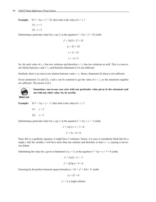 64   GMAT Data Sufficiency Prep Course


     Example:      If x2 + 2xy + y2 = 25, then what is the value of x + y ?
                   (1) y = 3
                   (2) x = 2
     Substituting a particular value for y, say 2, in the equation x2 + 2xy + y2 = 25 yields

                                                    x2 + 2x(2) + 22 = 25

                                                        (x + 2)2 = 25

                                                         x + 2 = ±5

                                                         x = –2 ± 5

     So, for each value of y, x has two solutions and therefore x + y has two solutions as well. This is a one-to-
     one failure between y and x + y and therefore Statement (1) is not sufficient.

     Similarly, there is no one-to-one relation between x and x + y. Hence, Statement (2) alone is not sufficient.

     Given statements (1) and (2), x and y can be summed to get the value of x + y, so the statements together
     are sufficient. The answer is (C).

                    Sometimes, one-to-one can exist with one particular value given in the statement and
                    not with any other value. So, be careful.



     Example:      If x2 + 3xy + y = –7, then what is the value of x + y ?

                   (1)    y=2

                   (2)    x=3

     Substituting a particular value for y, say 1, in the equation x2 + 3xy + y = –7 yields

                                                   x2 + 3x(1) + 1 + 7 = 0

                                                       x2 + 3x + 8 = 0

     Since this is a quadratic equation, it might have 2 solutions. Hence, it is easy to mistakenly think that for a
     single y that the variable x will have more than one solution and therefore so does x + y, causing a one-to-
     one failure.

     Substituting the value for y given in Statement (1), y = 2, in the equation x2 + 3xy + y + 7 = 0 yields

                                                    x2 + 3x(2) + 2 = –7

                                                    x2 + 2(3)(x) + 9 = 0

     Factoring by the perfect trinomial square formula (a + b)2 = a2 + 2ab + b2 yields

                                                        (x + 3)2 = 0

                                                  x = –3, a single solution
 