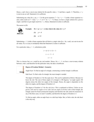 Strategies   65


Hence, y and x have a one-to-one relation for the specific value y = 2 and then x equals –3. Therefore, x + y
is one-to-one as well. Statement (1) is sufficient.

Substituting any value for x, say, x = 2 in the given equation x2 + 3xy + y = –7 yields a linear equation in y
and y alone (such as 22 + 3(2)y + y = –7, or 4 + 6y + y = –7). Hence, we have a single solution for y given a
single x and then we get single result for x + y. Hence, Statement (2) alone is sufficient.

The answer is (D).

               Example:       If x + xy + y = –1, then what is the value of x + y ?

                              (1)    y = –1

                              (2)    x=2


Substituting y = 1 yields a linear equation that will derive a single value for x. So, x and y are one-to-one for
all values. So, it is easy to mistakenly think that Statement (1) alone is sufficient.

For a particular value, y = –1, substitution yields

                                              x + x(–1) + (–1) = –1

                                                  x – x – 1 = –1

                                                      –1 = –1

This is a known fact, so x could be any real number. Hence, for y = –1, we have a one-to-many relation
between y and x; and therefore for this particular value, the data is insufficient.

               Degree of Freedom Method – Geometry

               Angle Facet: To find an angle of a triangle, constructing a similar triangle is sufficient.

               Side Facet: To find a side of a triangle, the exact triangle is needed.

               The degree of freedom is 2 for the angle facet. This can be explained as follows: Because we
               know the rule “the sum of three angles of a triangle is 180 degrees,” an angle equals 180
               degrees minus the other two angles of the triangle. Hence, the angle is dependent on the
               other two angles, and the degree of freedom is 2.

               The degree of freedom is 3 for the side facet. This is explained as follows: Unless we are
               given a side and two angles or two sides and one angle or all three sides of the triangle, the
               triangle cannot be fixed (constructed uniquely) and therefore the side cannot be measured. In
               any of the three cases, we need 3 variables, and therefore the degree of freedom is 3.

               To find an angle, either an angle facet or a side facet helps. But, to find a side, the side facet
               is the only way.
 