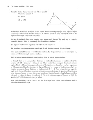 66   GMAT Data Sufficiency Prep Course


     Example: In the figure, lines AB and D E are parallel.
              What is the value of x ?                                         A

                  (1) y = 45                                                    x°

                  (2) z = 67.5

                                                                          z°                y°         C               E
                                                                     B                                            x°

                                                                                                      D
     To determine the measure of angle x, we just need to draw a similar figure (angle facet), a precise figure
     (side facet) is not necessary. In other words, we do not need to form an exact replica (side facet) of the
     figure; a similar figure (angle facet) will suffice.

     We have defined angle facet as the situation where we can apply the rule “The angle sum of a triangle
     equals 180 degrees.” When we cannot apply the rule, we have a side facet.

     The degree of freedom in the angle facet is 2; and in the side facet, it is 3.

     The angle facet is to construct a similar triangle, and the side facet is to construct the exact triangle.

     If the question asked for a side, we would need a side facet. But the question here asks for just angle x. So,
     we can do with either an angle facet or a side facet.

     Since the lengths of none of the sides of the figure are given, we rule out using a side facet.

     In the angle facet, as we know, we have the degree of freedom 2 (which means we need two rules). We
     have the rule ∠B = ∠ E , or z = x (since AB and DE are parallel lines, we equate the alternate interior
     angles). This is a different linear equation from any of the equations we already have (we have angles sum
     to 180 degrees), and therefore it reduces the degree of freedom by 1 (degree of freedom reduces by 1 per
     equation or property). Hence, the degree of freedom now is 2 – 1 = 1. Thus, we are short one angle (by
     angle facet). So, we still need one more rule. At this point, we stop looking at the question and start looking
     at the statements because we know that we need to analyze a Question Setup in a Data Sufficiency problem
     only until we reduce the degree of freedom to 1. This is the minimum degree of freedom to which the
     question itself (without statements) can ever reduce.

     Now, either statement y = 45 or z = 67.5 is a rule in the angle facet. Hence, either statement alone is
     sufficient, and the answer is (D).
 
