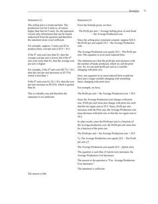 Strategies   71


Statement (1):                                      Statement (2):
The selling price is irrelevant here. The           From the formula given, we have
production cost for 6 units is, of course,
higher than that for 5 units. So, the statement      The Profit per unit = Average Selling price of each book
reveals only information that can be clearly                      – the Average Production cost.
understood from the question and therefore
the statement alone is not sufficient.              Since the selling price remained constant, suppose $24.5,
                                                    the Profit per unit equals 24.5 – the Average Production
For example, suppose, 5 units cost $5 to            cost.
produce (here, cost per unit is $5/5 = $1).
                                                    The Average Production cost equals 24.5 – The Profit per
If the 6th unit costs less than $1, then the        unit. This equation is in its most reduced form.
average cost per unit is lower; but if the 6th
unit costs more than $1, then the average cost      The statement says that the profit per unit increases with
per unit is higher.                                 the number of books produced, which we call the print
                                                    size. So, we can term profit per unit as a variable
For example, if the 6th unit costs $0.75 (< $1),    changing with print size.
then the cost per unit decreases to $5.75/6,
which is less than 1.                               Now, any equation in its most reduced form would not
                                                    have just a single variable changing with something
If the 6th unit costs $1.25 (> $1), then the cost   (here, changing with print size).
per unit increases to $6.25/6, which is greater
than $1.                                            For example, we have,

This is a double case and therefore the             The Profit per unit + the Average Production cost = 24.5.
statement is not sufficient.
                                                    Since the Average Production cost changes with print
                                                    size, Profit per unit must also change with print size such
                                                    that the two again sum to 24.5. Since, Profit per unit
                                                    increases with the Print size, the Average Production cost
                                                    must decrease with print size so that the two again sum to
                                                    24.5.
                                                    In other words, since the Profit per unit is a function of
                                                    the Average production cost, the Profit per unit must also
                                                    be a function of the print size.
                                                    The Profit per unit + the Average Production cost = 24.5.
                                                    ↑↓ The Average Production cost equals 24.5 – The Profit
                                                    per unit ↓↑.
                                                    The Average Production cost equals 24.5 – f(print size).
                                                    The equation is such that, if f (print size) increases, the
                                                    Average Production Cost decreases.
                                                    The answer to the question is “Yes. Average Production
                                                    Cost decreases.”
                                                    The statement is sufficient.
The answer is (B).
 