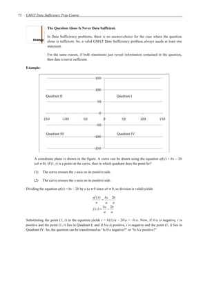 72   GMAT Data Sufficiency Prep Course


                    The Question Alone Is Never Data Sufficient.

                    In Data Sufficiency problems, there is no answer-choice for the case where the question
                    alone is sufficient. So, a valid GMAT Data Sufficiency problem always needs at least one
                    statement.

                    For the same reason, if both statements just reveal information contained in the question,
                    then data is never sufficient.

     Example:




                   Quadrant II                                             Quadrant I




                    Quadrant III                                           Quadrant IV




           A coordinate plane is shown in the figure. A curve can be drawn using the equation af(x) = bx – 2b
           (ab ≠ 0). If (1, t) is a point on the curve, then in which quadrant does the point lie?

          (1)    The curve crosses the y-axis on its positive side.

          (2)    The curve crosses the x-axis on its positive side.

     Dividing the equation af(x) = bx – 2b by a (a ≠ 0 since ab ≠ 0, so division is valid) yields

                                                      af ( x) bx 2b
                                                              =     −
                                                         a       a     a
                                                               bx 2b
                                                      f ( x) =     −
                                                                a     a

     Substituting the point (1, t) in the equation yields t = b (1)/a – 2b/a = –b/a. Now, if b/a is negative, t is
     positive and the point (1, t) lies in Quadrant I; and if b/a is positive, t is negative and the point (1, t) lies in
     Quadrant IV. So, the question can be transformed as “Is b/a negative?” or “Is b/a positive?”
 
