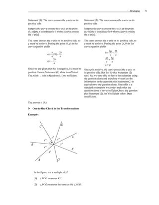 Strategies   73


Statement (1): The curve crosses the y-axis on its      Statement (2): The curve crosses the x-axis on its
positive side.                                          positive side.
Suppose the curve crosses the y-axis at the point       Suppose the curve crosses the x-axis at the point
(0, q) [the x-coordinate is 0 where a curve crosses     (p, 0) [the y coordinate is 0 where a curve crosses
the y-axis].                                            the x-axis].

The curve crosses the y-axis on its positive side, so   The curve crosses the x-axis on its positive side, so
q must be positive. Putting the point (0, q) in the     p must be positive. Putting the point (p, 0) in the
curve equation yields                                   curve equation yields
                                                                                bp 2b
                        b        2b                                          0=    −
                      q=  ( 0) −                                                a    a
                        a        a
                                                                             2b bp
                          2b                                                   =
                      q=−                                                    a    a
                          a
                                                                             2= p
Since we are given that this is negative, b/a must be   Since p is positive, the curve crosses the x-axis on
positive. Hence, Statement (1) alone is sufficient.     its positive side. But this is what Statement (2)
The point (1, t) is in Quadrant I; Data sufficient.     says. So, we were able to derive the statement using
                                                        the question alone and therefore we can say the
                                                        information in the question plus Statement (2) is
                                                        equivalent to the question alone. Since this is a
                                                        standard assumption we always make that the
                                                        question alone is never sufficient, here, the question
                                                        plus Statement (2), isn’t sufficient either; Data
                                                        insufficient.

The answer is (A).

    One-to-One Check in the Transformations

Example:



                                      D
             C


                            y°                E
                 x°              y°
                       O              y°
   B
                 x°
                                              F
                       x°

             A                   G



       In the figure, is x a multiple of y?

       (1)   ∠BOD measures 45°.

       (2)   ∠BOE measures the same as the ∠AOD.
 