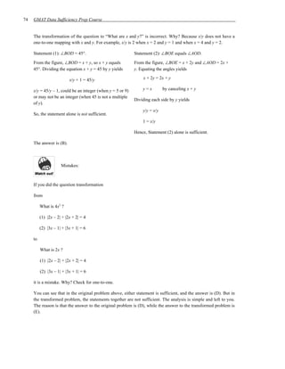 74   GMAT Data Sufficiency Prep Course


     The transformation of the question to “What are x and y?” is incorrect. Why? Because x/y does not have a
     one-to-one mapping with x and y. For example, x/y is 2 when x = 2 and y = 1 and when x = 4 and y = 2.

     Statement (1): ∠BOD = 45°.                              Statement (2): ∠BOE equals ∠AOD.

     From the figure, ∠BOD = x + y, so x + y equals          From the figure, ∠BOE = x + 2y and ∠AOD = 2x +
     45°. Dividing the equation x + y = 45 by y yields       y. Equating the angles yields

                           x/y + 1 = 45/y                         x + 2y = 2x + y

     x/y = 45/y – 1, could be an integer (when y = 5 or 9)       y=x         by canceling x + y
     or may not be an integer (when 45 is not a multiple
                                                             Dividing each side by y yields
     of y).
                                                                 y/y = x/y
     So, the statement alone is not sufficient.
                                                                 1 = x/y

                                                             Hence, Statement (2) alone is sufficient.

     The answer is (B).



                      Mistakes:



     If you did the question transformation

     from

          What is 4x2 ?

          (1) |2x – 2| + |2x + 2| = 4

          (2) |3x – 1| + |3x + 1| = 6

     to

          What is 2x ?

          (1) |2x – 2| + |2x + 2| = 4

          (2) |3x – 1| + |3x + 1| = 6

     it is a mistake. Why? Check for one-to-one.

     You can see that in the original problem above, either statement is sufficient, and the answer is (D). But in
     the transformed problem, the statements together are not sufficient. The analysis is simple and left to you.
     The reason is that the answer to the original problem is (D), while the answer to the transformed problem is
     (E).
 