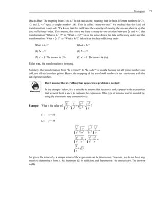 Strategies   75


One-to-One: The mapping from 2x to 4x2 is not one-to-one, meaning that for both different numbers for 2x,
–2 and 2, 4x 2 equal a single number (16). This is called “many-to-one.” We studied that this kind of
transformation is not safe. We know that this will have the capacity of moving the answer-choices up the
data sufficiency order. This means, that since we have a many-to-one relation between 2x and 4x 2, the
transformation “What is 4x2 ?” to “What is 2x?” takes the value down the data sufficiency order and the
transformation “What is 2x ?” to “What is 4x2?” takes it up the data sufficiency order.

     What is 4x2?                              What is 2x?

     (1) 2x = 2                                (1) 2x = 2

     (2) x2 = 1 The answer is (D).             (2) x2 = 1 The answer is (A).

Either way, the transformation’s is wrong.

Similarly, the transformation from “Is x prime?” to “Is x odd?” is unsafe because not all prime numbers are
odd, nor all odd numbers prime. Hence, the mapping of the set of odd numbers is not one-to-one with the
set of prime numbers.

                 Don’t assume that everything that appears in a problem is needed!

                 In the example below, it is a mistake to assume that because x and y appear in the expression
                 that we need both x and y to evaluate the expression. This type of mistake can be avoided by
                 using the statements very conservatively.

                                    x2    y        y2   x2
Example: What is the value of         2
                                        ⋅    +        ⋅    ?
                                    y     x2       x2   y

           (1)      x = 59

           (2)      y = 49

                                              x2   y        y2   x2
                                                      +             =
                                              y2   x2       x2   y

                                              x2 y          y2 x2
                                                ⋅   +         ⋅   =
                                              y2 x2         x2 y
                                              1
                                                + y
                                              y

So, given the value of y, a unique value of the expression can be determined. However, we do not have any
means to determine y from x. So, Statement (2) is sufficient, and Statement (1) is unnecessary. The answer
is (B).
 