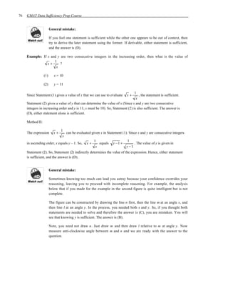 76   GMAT Data Sufficiency Prep Course


                        General mistake:

                        If you feel one statement is sufficient while the other one appears to be out of context, then
                        try to derive the later statement using the former. If derivable, either statement is sufficient,
                        and the answer is (D).

     Example: If x and y are two consecutive integers in the increasing order, then what is the value of
                     1
                 x+      ?
                      x

                  (1)      x = 10

                  (2)      y = 11

                                                                                 1
     Since Statement (1) gives a value of x that we can use to evaluate       x+    , the statement is sufficient.
                                                                                  x
     Statement (2) gives a value of y that can determine the value of x (Since x and y are two consecutive
     integers in increasing order and y is 11, x must be 10). So, Statement (2) is also sufficient. The answer is
     (D), either statement alone is sufficient.

     Method II:

                             1
     The expression        x+   can be evaluated given x in Statement (1). Since x and y are consecutive integers
                              x
                                                  1                       1
     in ascending order, x equals y – 1. So, x +      equals y − 1 +          . The value of y is given in
                                                   x                     y −1
     Statement (2). So, Statement (2) indirectly determines the value of the expression. Hence, either statement
     is sufficient, and the answer is (D).


                        General mistake:

                        Sometimes knowing too much can lead you astray because your confidence overrides your
                        reasoning, leaving you to proceed with incomplete reasoning. For example, the analysis
                        below that if you made for the example in the second figure is quite intelligent but is not
                        complete.

                        The figure can be constructed by drawing the line n first, then the line m at an angle x, and
                        then line l at an angle y. In the process, you needed both x and y. So, if you thought both
                        statements are needed to solve and therefore the answer is (C), you are mistaken. You will
                        see that knowing y is sufficient. The answer is (B).

                        Note, you need not draw n. Just draw m and then draw l relative to m at angle y. Now
                        measure anti-clockwise angle between m and n and we are ready with the answer to the
                        question.
 