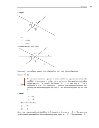 Strategies   77


Example:




                                  x°
                     y°

                             z°


     z=
     (1)    x = 105°
     (2)    y = 122°
Let’s name the lines in the figure.



                                  x°
                                                 n
                     y°

                             z°
               l                           m


Statement (1) is not sufficient because, given x, the line l can freely rotate changing the angle z.

The answer is (B).

               We can express (transform) a question in certain variables into a question into certain other
               variable(s) for convenience if we have one-to-one between the original question and the
               changed question. For example, the question “If x = 5 – z, then what is x?” can be
               transformed to “If x = 5 – z, then what is z?” since we have one-to-one between x and z
               (meaning that one value of x yields only value of z and one value of z yields only one value
               of x.]

Example:
                   x+y=3
                   x+z=5
     What is the value of x ?
      (1)   y=2
      (2)   z=4
Given y, the variable x can be calculated from the first equation in the system as x = 3 – y. Also, given z, the
variable x can be calculated from the second equation in the system as x = 5 – z. The equations x = 3 – y
 
