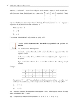 78   GMAT Data Sufficiency Prep Course


     and x = 5 – z indicate that x is one-to-one with y and one-to-one with z. Also, z is one-to-one with both x
                                                                       0         3        5
     and y. Expressing this as plausibility sets for x, y, and z gives    , and     , and    , respectively. There is
                                                                       1         2        4
                                                                       2         1        3
                                                                       .          .       .
                                                                       .          .       .
                                                                       .          .       .
     only one value for y and z for a single value of x. Similarly, there is only one value for x for a single y or a
     single value of z. So, the question can be transformed as

          What is y or what is z?

          (1)    y=2

          (2)    z=4

     Clearly, either statement alone is sufficient, and the answer is (D).



                    Common solution methodology for Data Sufficiency problems with operators and
                    functions.

                    First, find the domain of the arguments.

                    Evaluate the question for each possible set of values for the arguments within their
                    respective domains.

                    Finally, check whether all the possibilities that statement(s) allow yield a single answer for
                    the question.

                    If yes, we have data sufficient. If no, we have data insufficient. The following example
                    illustrates.

     Example:

                                    a           a            b           a *b        a+b
                                    0           1            0             0          0
                                    0           1            1             0          1
                                    1           0            0             0          1
                                    1           0            1             1          1

          The operators ‘*’, ‘+’ and ‘–’ are defined only on the binary numbers (0 and 1 are called binary
          numbers) as tabulated. If x and y are two binary numbers, then what is the value of x * y + y * x ?

          (1)      x*y =0

          (2)      x + y =1

     Step 1: Find the domain of the arguments of the operators x and y. Since they are given to be binary,
     clearly, the domain of both is 0 and 1.

     Step 2: The possible set of values of the arguments {x, y} are {0, 0}, {0, 1}, {1, 0}, {1, 1}.
 