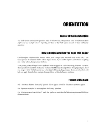 ORIENTATION

                                                                  Format of the Math Section
The Math section consists of 37 questions and is 75 minutes long. The questions come in two formats: Data
Sufficiency and Multiple-choice. Typically, one-third of the Math section consists of Data Sufficiency
questions.




                                     How to Decide whether You Need This Book?
Considering the competition for business school, even a single lower percentile score on the GMAT can
knock you out of contention for the school of your choice. If you need to improve your chances of getting
into a better school, then you need this book.

Even people good at multiple-choice problems often struggle with Data Sufficiency problems. This book
shows you how to treat Data Sufficiency problems like Multiple-choice problems through paradigms. So, if
you are good at the Multiple-choice and not at Data Sufficiency, the paradigms discussed in this book will
help you apply the skills from multiple-choice problems to Data Sufficiency problems.




                                                                             Format of the book
Part I introduces the Data Sufficiency question and the typical formats in which these problems appear.

Part II presents strategies for attacking Data Sufficiency questions.

Part III presents a review of GMAT math that applies to both Data Sufficiency questions and Multiple-
choice questions.




                                                                                                          7
 