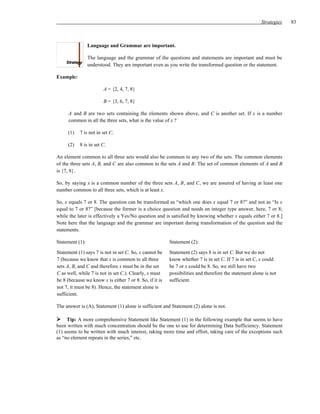 Strategies   83



                 Language and Grammar are important.

                 The language and the grammar of the questions and statements are important and must be
                 understood. They are important even as you write the transformed question or the statement.

Example:

                        A = {2, 4, 7, 8}

                        B = {3, 6, 7, 8}

     A and B are two sets containing the elements shown above, and C is another set. If x is a number
     common in all the three sets, what is the value of x ?

     (1)   7 is not in set C.

     (2)   8 is in set C.

An element common to all three sets would also be common to any two of the sets. The common elements
of the three sets A, B, and C are also common to the sets A and B. The set of common elements of A and B
is {7, 8}.

So, by saying x is a common number of the three sets A, B, and C, we are assured of having at least one
number common to all three sets, which is at least x.

So, x equals 7 or 8. The question can be transformed as “which one does x equal 7 or 8?” and not as “Is x
equal to 7 or 8?” [because the former is a choice question and needs an integer type answer, here, 7 or 8;
while the later is effectively a Yes/No question and is satisfied by knowing whether x equals either 7 or 8.]
Note here that the language and the grammar are important during transformation of the question and the
statements.

Statement (1):                                           Statement (2):

Statement (1) says 7 is not in set C. So, x cannot be    Statement (2) says 8 is in set C. But we do not
7 (because we know that x is common to all three         know whether 7 is in set C. If 7 is in set C, x could
sets A, B, and C and therefore x must be in the set      be 7 or x could be 8. So, we still have two
C as well, while 7 is not in set C.). Clearly, x must    possibilities and therefore the statement alone is not
be 8 (because we know x is either 7 or 8. So, if it is   sufficient.
not 7, it must be 8). Hence, the statement alone is
sufficient.

The answer is (A), Statement (1) alone is sufficient and Statement (2) alone is not.

     Tip: A more comprehensive Statement like Statement (1) in the following example that seems to have
been written with much concentration should be the one to use for determining Data Sufficiency. Statement
(1) seems to be written with much interest, taking more time and effort, taking care of the exceptions such
as “no element repeats in the series,” etc.
 
