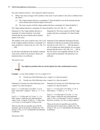 84   GMAT Data Sufficiency Prep Course


     One under-defined statement – One adequately defined statement:
     8.   What is the mean (average) of the numbers in the series if each number in the series is different from
          the others?
          (1)   The 3-digit numbers that have a remainder of 3 when divided by 5 are all the elements that the
                series contains and no element repeats in the series.
          (2)   The series consists of all the 3-digit numbers that have a remainder of 3 when divided by 5.
     The 3-digit numbers that have a remainder of 3 when divided by 5 are 103, 108, 113, …, 998.
     Statement (1): The 3-digit numbers that have a           Statement (2): The series consists of all the 3-digit
     remainder of 3 when divided by 5 are all the             numbers that have a remainder of 3 when divided
     elements that the series contains and no element         by 5.
     repeats in the series.
     The numbers in the series could be only a few or all     Statement (2) has additional information beyond
     of the 3-digited numbers that have a remainder of 3      Statement (1) that the set contains all the elements
     when divided by 5 listed in the set {103, 108, 113,      from the set {103, 108, 113, …, 998} but doesn’t
     …, 998}.                                                 say if it contains any other elements. So, we cannot
                                                              presume that the series is 103, 108, 113, …, 998. In
     So, the mean will depend on the numbers contained        fact, the series is not completely defined. So, the
     in the series, which we do not know. Hence, the          mean cannot be calculated. The statement is not
     statement alone is not sufficient.                       sufficient.

     The answer is (A).


                      You might see problems that are merely logical, but with a mathematical context.



     Example: x is one of the numbers 3 or 6. Is xy equal to 12 ?
                (1)      Exactly one of the following is true: x equals 3 or y does not equal 2.
                (2)      Exactly one of the following is true: x equals 6 or y does not equal 4.
     Statement (1): Exactly one of the following is true:     Statement (2): Exactly one of the following is true:
     x equals 3 or y does not equal 2.                        x equals 6 or y does not equal 4.
     Case 1: x = 3 is true and y ≠ 2 is false: “y ≠ 2 is      Case 1: x = 6 is true and y ≠ 4 is false: “y ≠ 4” is
     false” means that “y equals 2.” Here, xy = 3 ⋅ 2 = 6     false means y = 4. Here, xy = 6 ⋅ 4 = 24.
     ≠ 12.
                                                              Case 2: x = 6 is false and y ≠ 4 is true: “x = 6 is
     Case 2: x = 3 is false and y ≠ 2 is true: “x = 3 is      false” means x equals the only other permitted
     false” means x equals the only other permitted           value 3. Now, xy could equal 12 only if y equals 4.
     value 6. Now, xy equals 12 only if y = 2. But, since     But, here, we know y ≠ 4. So, xy cannot equal 12.
     y ≠ 2 is true, xy is not equal to 12 here as well.
                                                              These are the only two possible cases with the
     These are the only two possible cases with the           statements and we do not have a double case. The
     statement, and we do not have a double case. The         answer is “No, xy ≠ 12” and therefore the statement
     answer is “No, xy ≠ 12” and therefore the statement      is sufficient.
     is sufficient.

     The answer is (D).
 