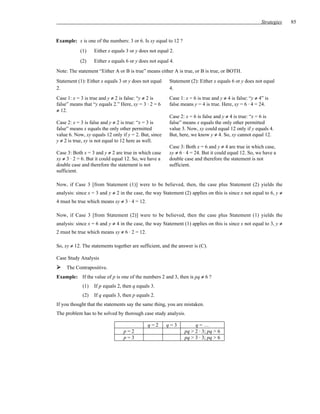 Strategies   85


Example: x is one of the numbers: 3 or 6. Is xy equal to 12 ?
           (1)     Either x equals 3 or y does not equal 2.
           (2)     Either x equals 6 or y does not equal 4.
Note: The statement “Either A or B is true” means either A is true, or B is true, or BOTH.
Statement (1): Either x equals 3 or y does not equal    Statement (2): Either x equals 6 or y does not equal
2.                                                      4.
Case 1: x = 3 is true and y ≠ 2 is false: “y ≠ 2 is     Case 1: x = 6 is true and y ≠ 4 is false: “y ≠ 4” is
false” means that “y equals 2.” Here, xy = 3 ⋅ 2 = 6    false means y = 4 is true. Here, xy = 6 ⋅ 4 = 24.
≠ 12.
                                                        Case 2: x = 6 is false and y ≠ 4 is true: “x = 6 is
Case 2: x = 3 is false and y ≠ 2 is true: “x = 3 is     false” means x equals the only other permitted
false” means x equals the only other permitted          value 3. Now, xy could equal 12 only if y equals 4.
value 6. Now, xy equals 12 only if y = 2. But, since    But, here, we know y ≠ 4. So, xy cannot equal 12.
y ≠ 2 is true, xy is not equal to 12 here as well.
                                                        Case 3: Both x = 6 and y ≠ 4 are true in which case,
Case 3: Both x = 3 and y ≠ 2 are true in which case     xy ≠ 6 · 4 = 24. But it could equal 12. So, we have a
xy ≠ 3 · 2 = 6. But it could equal 12. So, we have a    double case and therefore the statement is not
double case and therefore the statement is not          sufficient.
sufficient.

Now, if Case 3 [from Statement (1)] were to be believed, then, the case plus Statement (2) yields the
analysis: since x = 3 and y ≠ 2 in the case, the way Statement (2) applies on this is since x not equal to 6, y ≠
4 must be true which means xy ≠ 3 · 4 = 12.

Now, if Case 3 [from Statement (2)] were to be believed, then the case plus Statement (1) yields the
analysis: since x = 6 and y ≠ 4 in the case, the way Statement (1) applies on this is since x not equal to 3, y ≠
2 must be true which means xy ≠ 6 · 2 = 12.

So, xy ≠ 12. The statements together are sufficient, and the answer is (C).

Case Study Analysis
     The Contrapositive.
Example: If the value of p is one of the numbers 2 and 3, then is pq ≠ 6 ?
             (1)   If p equals 2, then q equals 3.
             (2)   If q equals 3, then p equals 2.
If you thought that the statements say the same thing, you are mistaken.
The problem has to be solved by thorough case study analysis.

                                              q=2      q=3           q=…
                                  p=2                           pq > 2 · 3; pq > 6
                                  p=3                           pq > 3 · 3; pq > 6
 