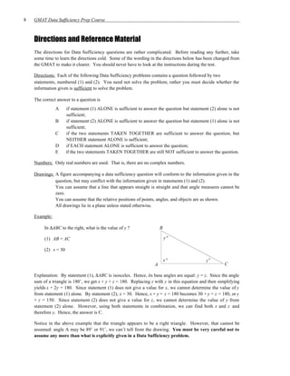 8   GMAT Data Sufficiency Prep Course



    Directions and Reference Material
    The directions for Data Sufficiency questions are rather complicated. Before reading any further, take
    some time to learn the directions cold. Some of the wording in the directions below has been changed from
    the GMAT to make it clearer. You should never have to look at the instructions during the test.

    Directions: Each of the following Data Sufficiency problems contains a question followed by two
    statements, numbered (1) and (2). You need not solve the problem; rather you must decide whether the
    information given is sufficient to solve the problem.

    The correct answer to a question is
               A      if statement (1) ALONE is sufficient to answer the question but statement (2) alone is not
                      sufficient;
               B      if statement (2) ALONE is sufficient to answer the question but statement (1) alone is not
                      sufficient;
               C      if the two statements TAKEN TOGETHER are sufficient to answer the question, but
                      NEITHER statement ALONE is sufficient;
               D      if EACH statement ALONE is sufficient to answer the question;
               E      if the two statements TAKEN TOGETHER are still NOT sufficient to answer the question.

    Numbers: Only real numbers are used. That is, there are no complex numbers.

    Drawings: A figure accompanying a data sufficiency question will conform to the information given in the
              question, but may conflict with the information given in statements (1) and (2).
              You can assume that a line that appears straight is straight and that angle measures cannot be
              zero.
              You can assume that the relative positions of points, angles, and objects are as shown.
              All drawings lie in a plane unless stated otherwise.

    Example:

         In ∆ABC to the right, what is the value of y ?                 B

         (1) AB = AC                                                        y°

         (2) x = 30

                                                                            x°                z°
                                                                    A                                   C

    Explanation: By statement (1), ∆ABC is isosceles. Hence, its base angles are equal: y = z. Since the angle
    sum of a triangle is 180˚, we get x + y + z = 180. Replacing z with y in this equation and then simplifying
    yields x + 2y = 180. Since statement (1) does not give a value for x, we cannot determine the value of y
    from statement (1) alone. By statement (2), x = 30. Hence, x + y + z = 180 becomes 30 + y + z = 180, or y
    + z = 150. Since statement (2) does not give a value for z, we cannot determine the value of y from
    statement (2) alone. However, using both statements in combination, we can find both x and z and
    therefore y. Hence, the answer is C.

    Notice in the above example that the triangle appears to be a right triangle. However, that cannot be
    assumed: angle A may be 89˚ or 91˚, we can’t tell from the drawing. You must be very careful not to
    assume any more than what is explicitly given in a Data Sufficiency problem.
 