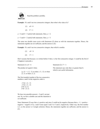 Strategies    89




                  Read the problem carefully.



Example: If a and b are two consecutive integers, then what is the value of a?

            (1)      ab = 6

            (2)      3a > 1

a = 2 and b = 3 satisfy both statements. Here, a = 2.

a = 3 and b = 2 satisfy both statements. Here, a = 3.

The same two double cases occur with Statement (2) alone as with the statements together. Hence, the
statements together are not sufficient, and the answer is (E).

Example: If a and b are two consecutive integers, then which is smaller.

           (1)       ab = 6

           (2)       3a > 1

Don’t assume that because a is written before b that a is the first consecutive integer. b could be the first if
b happens to precede a.

Statement (1): ab = 6                                   Statement (2): 3a > 1
The product ab equals 6 when                            The statement says only that a is greater than 0,
                                                        which is not useful information.
     {a, b} = {–2, –3} or when {–3, –2} or when
     {2, 3} or when {3, 2}

The first (smaller) number of the two consecutive
numbers a and b in the respective order is

     –3 for {–2, –3}
     –3 for {–3, –2}
     2 for {2, 3}
     2 for {3, 2}


We have two possible answers: –2 and 2, not just
one. So, we have a double case and the statement is
not sufficient.

Since Statement (2) says that a is positive and since b could not be negative (because then a ⋅ b = positive ⋅
negative = negative ≠ 6), a and b must equal 2 and 3 or 3 and 2, respectively. Either way, the first number
is 2, so the answer is 2 (single solution). Hence, the statements together are sufficient, and the answer is
(C).
 