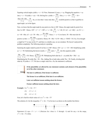 Strategies   91


Equating vertical angles yields y = x + 10. Now, Statement (1) says, x = ay. Plugging the equation x = ay
                                                                10a                       10a
into y = x + 10 yields x = a(x + 10). Solving for x yields x =       . Also, y = x + 10 =      + 10 =
                                                                1− a                      1− a
 10a + 10 − 10a     10
                 =       . So, a is less than 1 since only then 10 would be positive so that it qualifies to
      1− a         1− a                                        1− a
equal angle y as in the figure.

Now, we know that the angle made by any point on a line is 180°. Hence, the angle made by point O on
line l is 180°. Hence, 120° + y° + x° = 180°; y + x = 60; 10 + x = 60; 10 +x(1 – a) = 60(1 – a); 10 + x –
                                                           1− a
                                          50 − 60a
ax = 60 – 60a; x(1 – a) = 50 – 60a; x =            . Since, 1 – a > 0, we know, 50 – 60a must also be
                                            1− a
                     50 − 60a
positive so that x =           is positive. Hence, 50 – 60a > 0; 50 > 60a; a < 50/60 = 5/6. So, if we thought
                       1− a
a might be 5/7 or may not be 5/7, and there is a double case, we are mistaken. We haven’t analyzed the
problem completely. The following analysis is pending:

Summing the angles made by point O on line n is 180°. Hence, 120 + ay + x + 10 = 180. Simplifying yields
                                                   10a
ay + x = 50. Substituting the known results x =         and y = 10 into this equation yields
                                                  1− a           1− a
 10a 10a                       10a 
      +       = 50 . Hence, 2        = 50 . Multiplying both sides by (1 – a) yields 20a = 50(1 – a).
 1− a 1− a                     1− a 
Distributing the 50 yields 20a = 50 – 50a. Adding 50a to both sides yields 70a = 50. Finally, dividing both
sides by 70 yields a = 5/7. We have a single value for a. So, the statement is sufficient.


                  If the plausibility set allowed by one statement contains each element of the plausibility
                  set of the other statement:

                  The later is sufficient, if the former is sufficient.

                  The former is not sufficient, if the later is not sufficient.

                  Later not sufficient means nothing about the former.

                  Former sufficient means nothing about the later.

                  2
Example: Is x > −6x − 5 ?
            (1)       –5 < x < –1
            (2)       –4 < x < –2
                                             2
First, let’s find for which values of x is x > −6x − 5 ?
                                         2
The solution of x for the inequality x > −6x − 5 to be true is as shown on the number line below:



                                                 –5          –1
Statement (1) says –5 < x < –1 (Horizon for x here is –5 through –1) and for any x in the range,
x 2 > −6x − 5 is false.
 