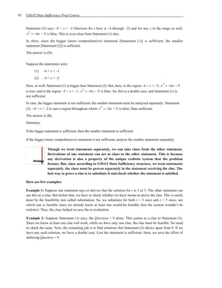 92   GMAT Data Sufficiency Prep Course


     Statement (2) says –4 < x < –2 (Horizon for x here is –4 through –2) and for any x in the range as well,
     x 2 > −6x − 5 is false. This is even clear from Statement (1) also.
     In short, since the bigger (more comprehensive) statement [Statement (1)] is sufficient, the smaller
     statement [Statement (2)] is sufficient.
     The answer is (D).


     Suppose the statements were
           (1)   –6 < x < –1
           (2)   –4 < x < –2
                                                                                                       2
     Here, as well, Statement (1) is bigger than Statement (2). But, here, in the region –6 < x < –5, x > −6x − 5
                                              2
     is true; and in the region –5 < x < –1, x > −6x − 5 is false. So, this is a double case, and Statement (1) is
     not sufficient.
     In case, the bigger statement is not sufficient, the smaller statement must be analyzed separately. Statement
                                                            2
     (2): –4 < x < –2 is sure a region throughout which x > −6x − 5 is false; Data sufficient.
     The answer is (B).
     Summary:

     If the bigger statement is sufficient, then the smaller statement is sufficient.

     If the bigger (more comprehensive) statement is not sufficient, analyze the smaller statement separately.

                    Though we treat statements separately, we can take clues from the other statement.
                    Derivations of one statement can act as clues to the other statement. This is because
                    any derivation is also a property of the unique realistic system that the problem
                    focuses. But, since according to GMAT Data Sufficiency structure, we treat statements
                    separately, the clues must be proven separately in the statement receiving the clue. The
                    best way to prove a clue is to substitute it and check whether the statement is satisfied.

     Here are few examples:

     Example 1: Suppose one statement says or derives that the solution for z is 3 or 5. The other statement can
     use this as a clue. But before that, we have to check whether we have means to prove the clue. This is easily
     done by the feasibility test called substitution. So, we substitute for both z = 3 once and z = 5 once; see
     which one is feasible since we already know at least one would be feasible (lest the system wouldn’t be
     realistic). Thus, the clues helped us save the re-evaluation.

     Example 2: Suppose Statement (1) says, the Question = 9 alone. This comes as a clue to Statement (2).
     Since we know at least one clue will work, while we have only one clue, the clue must be feasible. No need
     to check the same. Now, the remaining job is to find solutions that Statement (2) allows apart from 9. If we
     have any such solution, we have a double case. Lest the statement is sufficient. Here, we save the effort of
     deducing Question = 9.
 