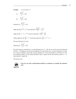 Strategies    93


Example:         If x ≠ 0, what is x ?

                 ( )
                       2
              x x5
      (1)                   = 128
                 x4

                 ( )
                       5
              x x2
      (2)                   = 256
                 x3

                  ( )
                            2
                 x x5
Statement (1):                  = 128
                      x4

                                                               ( )
                                                                        2
                                                              x x5              x ⋅ x10
Apply the rule x ( )  a b
                                =x
                                     ab
                                          to the expression
                                                                x   4       :
                                                                                  x4

                                     a +b                                   x ⋅ x10  x11
Apply the rule x ⋅ x = x                                                            = 4
                  a         b
                                            to the new expression:
                                                                              x4      x
                                xa      a −b                          x 11
Finally, apply the rule           b = x      to the latest expression: 4 = x 11− 4 = x 7
                                x                                      x
This says Statement (1) is true.

                  ( )
                            5
                 x x2
Statement (2):                  = 256
                      x3

By similar steps as in Statement (1), we get Statement (2) is x8 = 256. We can use the clue from Statement
(1) that x = 2 [Though we use the clue in Statement (2), note that the clue is local to Statement (1) only].
So, no need to calculate it again. But, still, the exponent of x8 is even and therefore it will have two roots
(two solutions). While 2 is one solution and (that’s why) x8 equals 256 the other solution could be x = –2,
and even then x8 equals 256.

The answer is (A).


                 Even if we use only a small detail provided by a statement, we consider the statement
                 used.
 