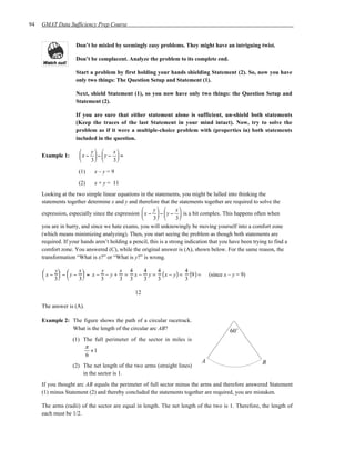 94   GMAT Data Sufficiency Prep Course


                    Don’t be misled by seemingly easy problems. They might have an intriguing twist.

                    Don’t be complacent. Analyze the problem to its complete end.

                    Start a problem by first holding your hands shielding Statement (2). So, now you have
                    only two things: The Question Setup and Statement (1).

                    Next, shield Statement (1), so you now have only two things: the Question Setup and
                    Statement (2).

                    If you are sure that either statement alone is sufficient, un-shield both statements
                    (Keep the traces of the last Statement in your mind intact). Now, try to solve the
                    problem as if it were a multiple-choice problem with (properties in) both statements
                    included in the question.

                            y        x
     Example 1:       x −    − y −    =
                            3        3
                     (1)      x–y=9
                     (2)      x + y = 11
     Looking at the two simple linear equations in the statements, you might be lulled into thinking the
     statements together determine x and y and therefore that the statements together are required to solve the
                                                       y        x
     expression, especially since the expression  x −  −  y −  is a bit complex. This happens often when
                                                       3        3
     you are in hurry, and since we hate exams, you will unknowingly be moving yourself into a comfort zone
     (which means minimizing analyzing). Then, you start seeing the problem as though both statements are
     required. If your hands aren’t holding a pencil, this is a strong indication that you have been trying to find a
     comfort zone. You answered (C), while the original answer is (A), shown below. For the same reason, the
     transformation “What is x?” or “What is y?” is wrong.

     
      x −  −  y −  = x − − y + = x − y = ( x − y ) = (9 ) =
          y         x       y     x 4   4   4           4
                                                                               (since x – y = 9)
         3       3      3     3 3   3   3           3

                                               12

     The answer is (A).

     Example 2: The figure shows the path of a circular racetrack.
                What is the length of the circular arc AB?                                 60˚
                   (1) The full perimeter of the sector in miles is
                       π
                          +1
                        6
                                                                              A                          B
                   (2) The net length of the two arms (straight lines)
                       in the sector is 1.
     If you thought arc AB equals the perimeter of full sector minus the arms and therefore answered Statement
     (1) minus Statement (2) and thereby concluded the statements together are required, you are mistaken.

     The arms (radii) of the sector are equal in length. The net length of the two is 1. Therefore, the length of
     each must be 1/2.
 