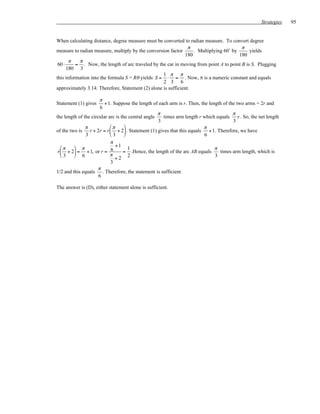 Strategies   95


When calculating distance, degree measure must be converted to radian measure. To convert degree
                                                                π                        π
measure to radian measure, multiply by the conversion factor      . Multiplying 60˚ by       yields
                                                              180                      180
       π   π
 60 ⋅     = . Now, the length of arc traveled by the car in moving from point A to point B is S. Plugging
      180 3
                                                   1 π π
this information into the formula S = Rθ yields S = ⋅ = . Now, π is a numeric constant and equals
                                                   2 3 6
approximately 3.14. Therefore, Statement (2) alone is sufficient.

                      π
Statement (1) gives      + 1. Suppose the length of each arm is r. Then, the length of the two arms = 2r and
                       6
                                                    π                                    π
the length of the circular arc is the central angle   times arm length r which equals       r . So, the net length
                                                    3                                    3
               π            π                                           π
of the two is    r + 2r = r  + 2 . Statement (1) gives that this equals + 1. Therefore, we have
               3            3                                            6
                            π
   π     π                   +1
                                      1                                         π
 r  + 2 = + 1, or r = 6          = .Hence, the length of the arc AB equals      times arm length, which is
   3     6                π
                               +2 2                                             3
                            3
                     π
1/2 and this equals . Therefore, the statement is sufficient.
                      6

The answer is (D), either statement alone is sufficient.
 