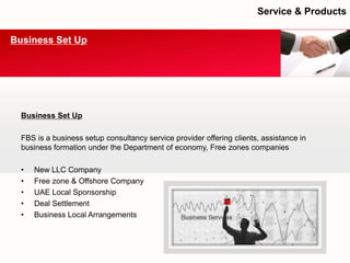Business Set Up 
FBS is a business setup consultancy service provider offering clients, assistance in business formation under the Department of economy, Free zones companies 
•New LLC Company 
•Free zone & Offshore Company 
•UAE Local Sponsorship 
•Deal Settlement 
•Business Local Arrangements 
Business Set Up 
Service & Products  