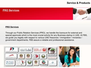 PRO Services 
Through our Public Relation Services (PRO), we handle the licensure for external and special approvals which is the most crucial activity for any Business startup in UAE. At FBS, we guide you legally with respect to various UAE freezones/ immigration / ministries / government departments. FBS assure a reliable and professional assistance. 
PRO Services 
Service & Products  