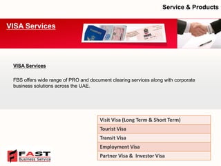 VISA Services 
FBS offers wide range of PRO and document clearing services along with corporate business solutions across the UAE. 
VISA Services 
Service & Products 
Visit Visa (Long Term & Short Term) 
Tourist Visa 
Transit Visa 
EmploymentVisa 
PartnerVisa & Investor Visa  