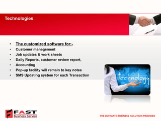 •The customized software for:- 
•Customer management 
•Job updates & work sheets 
•Daily Reports, customer review report, 
•Accounting 
•Pop-up facility will remain to key notes 
•SMS Updating system for each Transaction 
Technologies 
THE ULTIMATE BUSINESS SOLUTION PROVIDER  