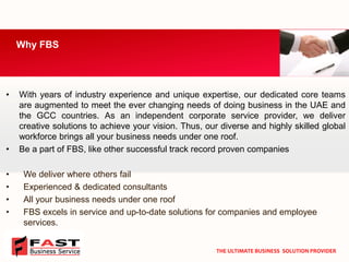 •Withyearsofindustryexperienceanduniqueexpertise,ourdedicatedcoreteamsareaugmentedtomeettheeverchangingneedsofdoingbusinessintheUAEandtheGCCcountries.Asanindependentcorporateserviceprovider,wedelivercreativesolutionstoachieveyourvision.Thus,ourdiverseandhighlyskilledglobalworkforcebringsallyourbusinessneedsunderoneroof. 
•Be a part of FBS, like other successful track record proven companies 
•We deliver where others fail 
•Experienced & dedicated consultants 
•All your business needs under one roof 
•FBS excels in service and up-to-date solutions for companies and employee services. 
Why FBS 
THE ULTIMATE BUSINESS SOLUTION PROVIDER  