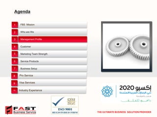 Agenda 
FBS Mission 
Business Setup 
Management Profile 
Marketing Team Strength 
Who are We 
Customer 
Service Products 
✓ 
1 
2 
3 
4 
5 
6 
7 
THE ULTIMATE BUSINESS SOLUTION PROVIDER 
Pro Service 
Visa Services 
Industry Experiance 
8 
9 
10  