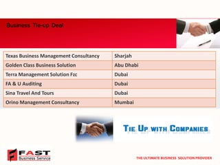 Business Tie-up Deal 
THE ULTIMATE BUSINESS SOLUTION PROVIDER 
Texas Business Management Consultancy 
Sharjah 
GoldenClass Business Solution 
Abu Dhabi 
Terra Management Solution Fzc 
Dubai 
FA & U Auditing 
Dubai 
SinaTravel And Tours 
Dubai 
OrinoManagement Consultancy 
Mumbai  