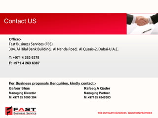 Office:- 
T: +971 4 263 6378 
F: +971 4 263 6387 
For Business proposals &enquiries, kindly contact:- 
Gafoor Shas Rafeeq A Qader 
Managing DirectorManaging Partner 
M:+97155 1000 304 M:+97155 4849303 
Contact US 
THE ULTIMATE BUSINESS SOLUTION PROVIDER  