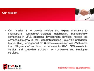 •Ourmissionistoprovidereliableandexpertassistancetointernationalcompanies/Individualsestablishingbranches/newcompaniesinUAE,businessdevelopmentservices,helpingthecompaniestogrowinUAE,researchservices(Projects,Companies, MarketStudy)andgeneralPR&administrationservices.Withmorethan15yearsofcombinedexperienceinUAE,FBSexcelsinserviceandup-to-datesolutionsforcompaniesandemployeeservices. 
Our Mission 
THE ULTIMATE BUSINESS SOLUTION PROVIDER  