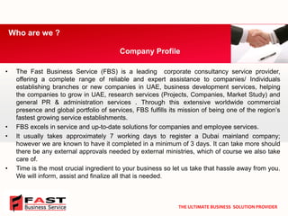 •TheFastBusinessService(FBS)isaleadingcorporateconsultancyserviceprovider, offeringacompleterangeofreliableandexpertassistancetocompanies/IndividualsestablishingbranchesornewcompaniesinUAE,businessdevelopmentservices,helpingthecompaniestogrowinUAE,researchservices(Projects,Companies,MarketStudy)andgeneralPR&administrationservices.Throughthisextensiveworldwidecommercialpresenceandglobalportfolioofservices,FBSfulfillsitsmissionofbeingoneoftheregion’sfastestgrowingserviceestablishments. 
•FBSexcelsinserviceandup-to-datesolutionsforcompaniesandemployeeservices. 
•Itusuallytakesapproximately7workingdaystoregisteraDubaimainlandcompany; howeverweareknowntohaveitcompletedinaminimumof3days.Itcantakemoreshouldtherebeanyexternalapprovalsneededbyexternalministries,whichofcoursewealsotakecareof. 
•Timeisthemostcrucialingredienttoyourbusinesssoletustakethathassleawayfromyou. Wewillinform,assistandfinalizeallthatisneeded. 
Who are we ? 
Company Profile 
THE ULTIMATE BUSINESS SOLUTION PROVIDER  
