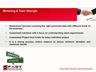 •Hierarchicalstructureensuringtherightpersonneldealwithdifferentlevelsofthebusiness 
•Customizedsolutionswithafocusonunderstandingclientrequirements 
•CustomizedProjectlevelbriefsforeveryindividualproject 
•Itisastrongprocesscontrolmeasuretoensureminimumdeviationandmaximumresults 
Marketing & Team Strength 
THE ULTIMATE BUSINESS SOLUTION PROVIDER  