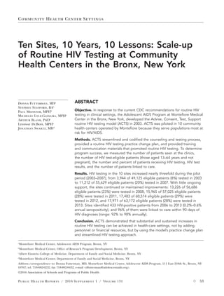 Community Health Center Settings
Public Health Reports  /  2016 Supplement 1 / Volume 131	  53
Ten Sites, 10 Years, 10 Lessons: Scale-up
of Routine HIV Testing at Community
Health Centers in the Bronx, New York
Donna Futterman, MDa
Stephen Stafford, BAa
Paul Meissner, MPHb
Michelle Lyle-Gassama, MPHa
Arthur Blank, PhDc
Lindsay DuBois, MPHa
Jonathan Swartz, MDd
a
Montefiore Medical Center, Adolescent AIDS Program, Bronx, NY
b
Montefiore Medical Center, Office of Research Program Development, Bronx, NY
c
Albert Einstein College of Medicine, Department of Family and Social Medicine, Bronx, NY
d
Montefiore Medical Center, Department of Family and Social Medicine, Bronx, NY
Address correspondence to: Donna Futterman, MD, Montefiore Medical Center, Adolescent AIDS Program, 111 East 210th St., Bronx, NY
10767; tel. 718-882-0232; fax 718-882-0432; e-mail <dfutterman@adolescentaids.org>.
©2016 Association of Schools and Programs of Public Health
ABSTRACT
Objective. In response to the current CDC recommendations for routine HIV
testing in clinical settings, the Adolescent AIDS Program at Montefiore Medical
Center in the Bronx, New York, developed the Advise, Consent, Test, Support
routine HIV testing model (ACTS) in 2003. ACTS was piloted in 10 community
health centers operated by Montefiore because they serve populations most at
risk for HIV/AIDS.
Methods. ACTS streamlined and codified the counseling and testing process,
provided a routine HIV testing practice change plan, and provided training
and communication materials that promoted routine HIV testing. To determine
program success, we measured the number of patients seen at the clinics,
the number of HIV test-eligible patients (those aged 13–64 years and not
pregnant), the number and percent of patients receiving HIV testing, HIV test
results, and the number of patients linked to care.
Results. HIV testing in the 10 sites increased nearly threefold during the pilot
period (2003–2007), from 3,944 of 49,125 eligible patients (8%) tested in 2003
to 11,212 of 55,629 eligible patients (20%) tested in 2007. With little ongoing
support, the sites continued or maintained improvements: 13,226 of 56,686
eligible patients (23%) were tested in 2008, 15,965 of 57,025 eligible patients
(28%) were tested in 2011, 17,483 of 60,514 eligible patients (29%) were
tested in 2012, and 17,971 of 63,172 eligible patients (28%) were tested in
2013. Sites identified 433 HIV-positive patients from 2006 to 2013 (0.2%–0.6%
annual seropositivity), and 96% of them were linked to care within 90 days of
HIV diagnoses (range: 92% to 98% annually).
Conclusion. ACTS demonstrated that substantial and sustained increases in
routine HIV testing can be achieved in health-care settings, not by adding
personnel or financial resources, but by using the model’s practice change plan
and streamlined HIV testing approach.
 
