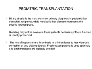 PEDIATRIC TRANSPLANTATION
• Biliary atresia is the most common primary diagnosis in pediatric liver
transplant recipients, while metabolic liver disease represents the
second largest group.
• Bleeding may not be severe in these patients because synthetic function
is usually preserved.
•

The risk of hepatic artery thrombosis in children leads to less vigorous
correction of any clotting defects. Fresh frozen plasma is used sparingly
and antifibrinolytics are typically avoided.

 