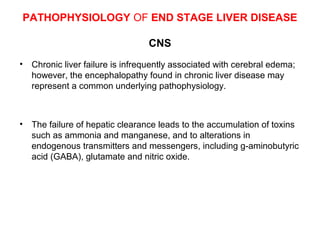 PATHOPHYSIOLOGY OF END STAGE LIVER DISEASE
CNS
•

Chronic liver failure is infrequently associated with cerebral edema;
however, the encephalopathy found in chronic liver disease may
represent a common underlying pathophysiology.

•

The failure of hepatic clearance leads to the accumulation of toxins
such as ammonia and manganese, and to alterations in
endogenous transmitters and messengers, including g-aminobutyric
acid (GABA), glutamate and nitric oxide.

 