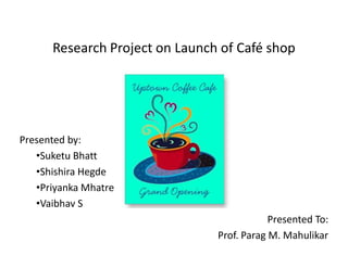 Research Project on Launch of Café shop

Presented by:
‡Suketu Bhatt
‡Shishira Hegde
‡Priyanka Mhatre
‡Vaibhav S
Presented To:
Prof. Parag M. Mahulikar

 