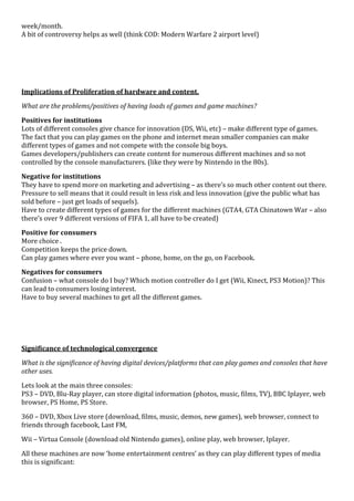 week/month.
A bit of controversy helps as well (think COD: Modern Warfare 2 airport level)




Implications of Proliferation of hardware and content.

What are the problems/positives of having loads of games and game machines?

Positives for institutions
Lots of different consoles give chance for innovation (DS, Wii, etc) – make different type of games.
The fact that you can play games on the phone and internet mean smaller companies can make
different types of games and not compete with the console big boys.
Games developers/publishers can create content for numerous different machines and so not
controlled by the console manufacturers. (like they were by Nintendo in the 80s).

Negative for institutions
They have to spend more on marketing and advertising – as there’s so much other content out there.
Pressure to sell means that it could result in less risk and less innovation (give the public what has
sold before – just get loads of sequels).
Have to create different types of games for the different machines (GTA4, GTA Chinatown War – also
there’s over 9 different versions of FIFA 1, all have to be created)

Positive for consumers
More choice .
Competition keeps the price down.
Can play games where ever you want – phone, home, on the go, on Facebook.

Negatives for consumers
Confusion – what console do I buy? Which motion controller do I get (Wii, Kinect, PS3 Motion)? This
can lead to consumers losing interest.
Have to buy several machines to get all the different games.




Significance of technological convergence

What is the significance of having digital devices/platforms that can play games and consoles that have
other uses.

Lets look at the main three consoles:
PS3 – DVD, Blu-Ray player, can store digital information (photos, music, films, TV), BBC Iplayer, web
browser, PS Home, PS Store.

360 – DVD, Xbox Live store (download, films, music, demos, new games), web browser, connect to
friends through facebook, Last FM,
Wii – Virtua Console (download old Nintendo games), online play, web browser, Iplayer.

All these machines are now ‘home entertainment centres’ as they can play different types of media
this is significant:
 
