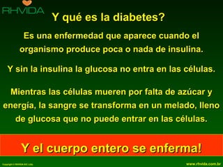 Copyright © RHVIDA S/C Ltda. www.rhvida.com.br
Y qué es la diabetes?Y qué es la diabetes?
Es una enfermedad que aparece cuando elEs una enfermedad que aparece cuando el
organismo produce poca o nada de insulina.organismo produce poca o nada de insulina.
Y sin la insulina la glucosa no entra en las células.Y sin la insulina la glucosa no entra en las células.
Mientras las células mueren por falta de azúcar yMientras las células mueren por falta de azúcar y
energía, la sangre se transforma en un melado, llenoenergía, la sangre se transforma en un melado, lleno
de glucosa que no puede entrar en las células.de glucosa que no puede entrar en las células.
Y el cuerpo entero se enferma!Y el cuerpo entero se enferma!
 