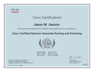 Cisco Certifications
Jason M. Aarons
has successfully completed the Cisco certification exam requirements and is recognized as a
Cisco Certified Network Associate Routing and Switching
Date Certified
Valid Through
Cisco ID No.
July 22, 2013
April 15, 2018
CSCO12316845
Validate this certificate's authenticity at
www.cisco.com/go/verifycertificate
Certificate Verification No. 423890484455HSCI
Chuck Robbins
Chief Executive Officer
Cisco Systems, Inc.
© 2016 Cisco and/or its affiliates
600258019
0122
 