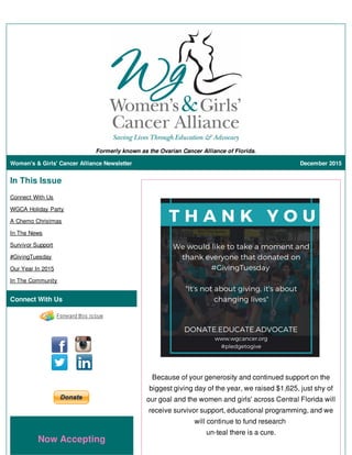 Formerly known as the Ovarian Cancer Alliance of Florida.
Women's & Girls' Cancer Alliance Newsletter December 2015
In This Issue
Connect With Us
WGCA Holiday Party
A Chemo Christmas
In The News
Survivor Support
#GivingTuesday
Our Year In 2015
In The Community
Connect With Us
Now Accepting
Because of your generosity and continued support on the
biggest giving day of the year, we raised $1,625, just shy of
our goal and the women and girls' across Central Florida will
receive survivor support, educational programming, and we
will continue to fund research
un-teal there is a cure.
 
