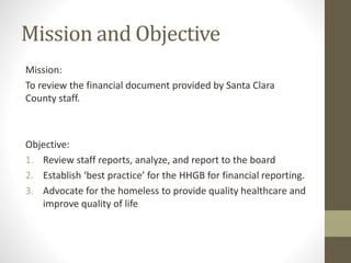 Mission and Objective
Mission:
To review the financial document provided by Santa Clara
County staff.
Objective:
1. Review staff reports, analyze, and report to the board
2. Establish ‘best practice’ for the HHGB for financial reporting.
3. Advocate for the homeless to provide quality healthcare and
improve quality of life
 