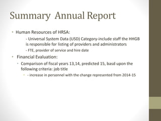 Summary Annual Report
• Human Resources of HRSA:
- Universal System Data (USD) Category-include staff the HHGB
is responsible for listing of providers and administrators
- FTE, provider of service and hire date
• Financial Evaluation:
• Comparison of fiscal years 13,14, predicted 15, basd upon the
following criteria: job title
• - increase in personnel with the change represented from 2014-15
 