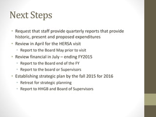 Next Steps
• Request that staff provide quarterly reports that provide
historic, present and proposed expenditures
• Review in April for the HERSA visit
• Report to the Board May prior to visit
• Review financial in July – ending FY2015
• Report to the Board end of the FY
• Report to the board or Supervisors
• Establishing strategic plan by the fall 2015 for 2016
• Retreat for strategic planning
• Report to HHGB and Board of Supervisors
 